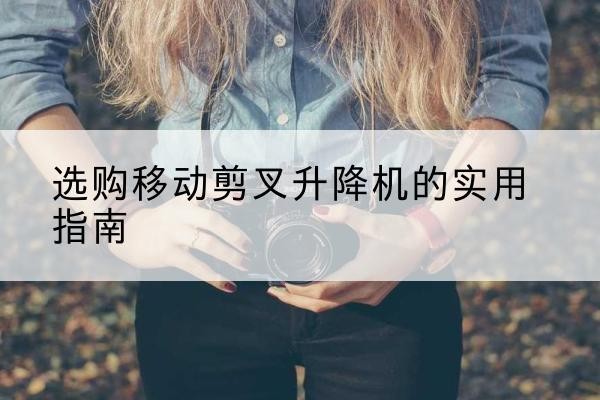 袁州移动剪叉升降机怎么选-选购移动剪叉升降机的实用指南
