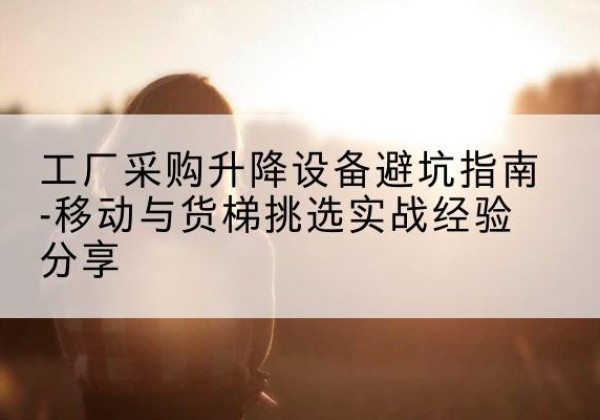 袁州移动式升降机怎么选-工厂采购升降设备避坑指南-移动与货梯挑选实战经验分享