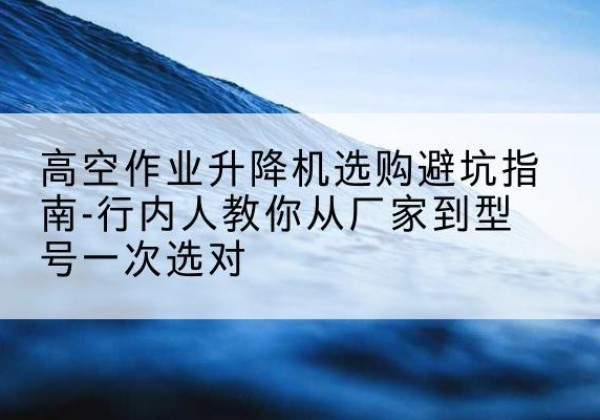 袁州升降平台厂家-高空作业升降机选购避坑指南-行内人教你从厂家到型号一次选对
