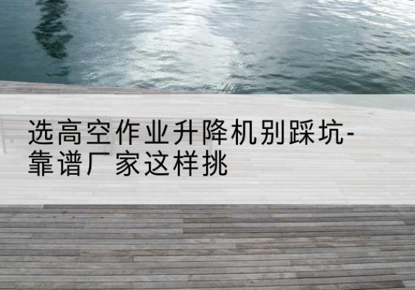 袁州剪叉式升降机厂家-选高空作业升降机别踩坑-靠谱厂家这样挑