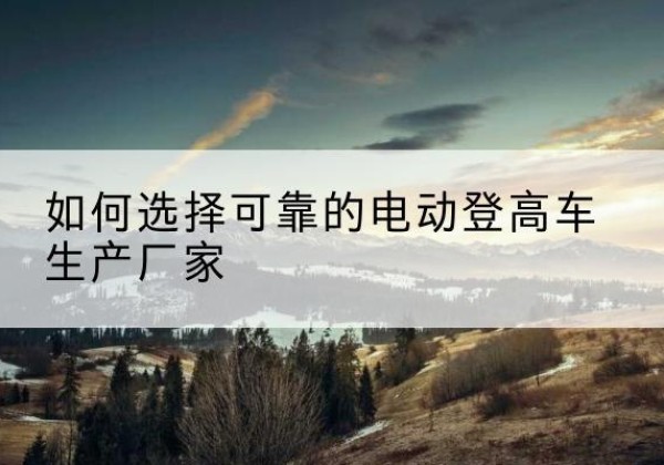 袁州电动登高车厂家-如何选择可靠的电动登高车生产厂家