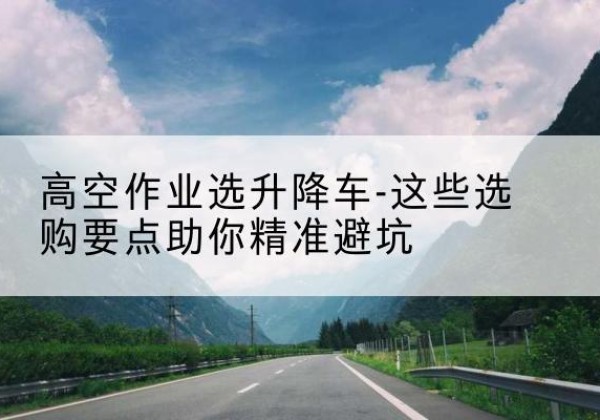 袁州升降车厂家-高空作业选升降车-这些选购要点助你*避坑