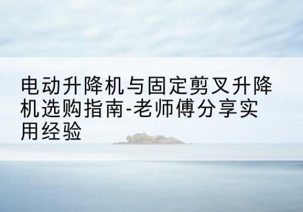 袁州电动升降机怎么选-电动升降机与固定剪叉升降机选购指南-老师傅分享实用经验