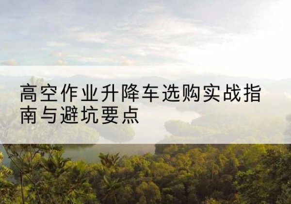袁州升降车怎么选-高空作业升降车选购实战指南与避坑要点