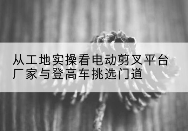袁州电动剪叉升降平台厂家-从工地实操看电动剪叉平台厂家与登高车挑选门道