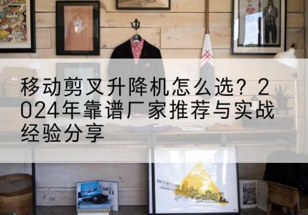 袁州升降平台厂家推荐-移动剪叉升降机怎么选？2024年靠谱厂家推荐与实战经验分享