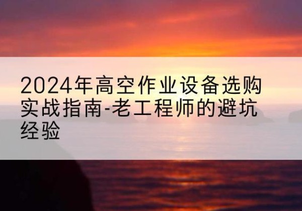 袁州高空作业升降机厂家推荐-2024年高空作业设备选购实战指南-老工程师的避坑经验