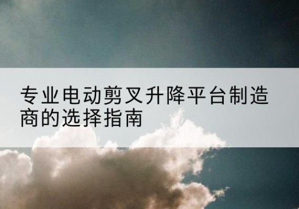 袁州电动剪叉升降平台厂家-专业电动剪叉升降平台制造商的选择指南